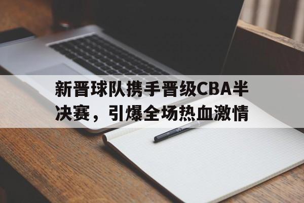 新晋球队携手晋级CBA半决赛，引爆全场热血激情